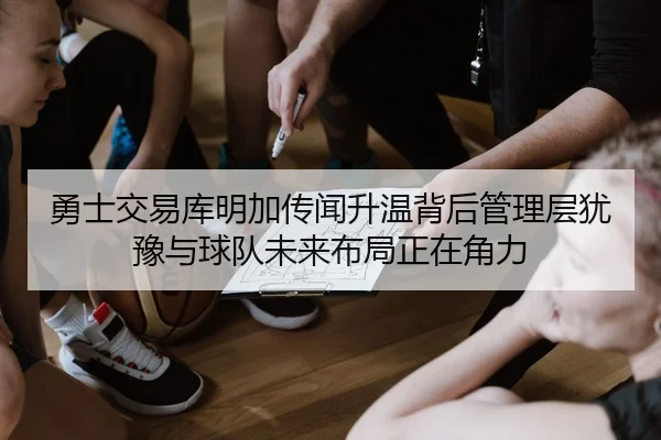 勇士交易库明加传闻升温背后管理层犹豫与球队未来布局正在角力
